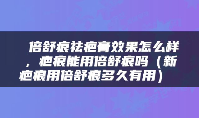  倍舒痕祛疤膏效果怎么样，疤痕能用倍舒痕吗（新疤痕用倍舒痕多久有用） 