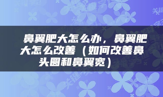  鼻翼肥大怎么办，鼻翼肥大怎么改善（如何改善鼻头圆和鼻翼宽） 