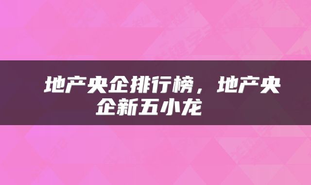  地产央企排行榜，地产央企新五小龙 