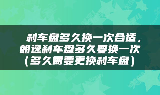  刹车盘多久换一次合适，朗逸刹车盘多久要换一次（多久需要更换刹车盘） 