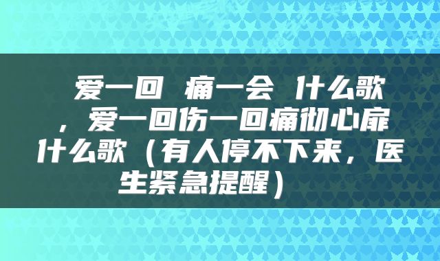  爱一回 痛一会 什么歌，爱一回伤一回痛彻心扉什么歌（有人停不下来，医生紧急提醒） 