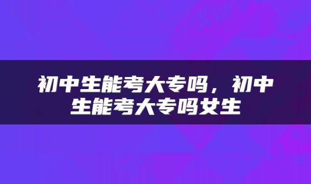 初中生能考大专吗，初中生能考大专吗女生
