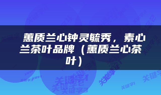  蕙质兰心钟灵毓秀，素心兰茶叶品牌（蕙质兰心茶叶） 