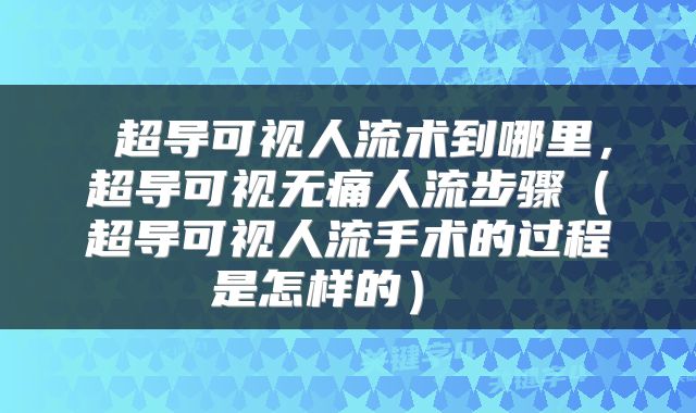  超导可视人流术到哪里，超导可视无痛人流步骤（超导可视人流手术的过程是怎样的） 