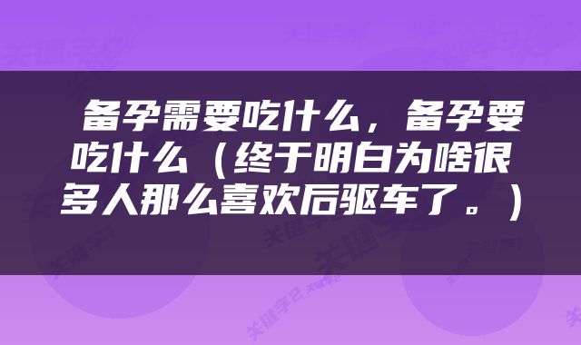 备孕需要吃什么，备孕要吃什么（终于明白为啥很多人那么喜欢后驱车了。） 