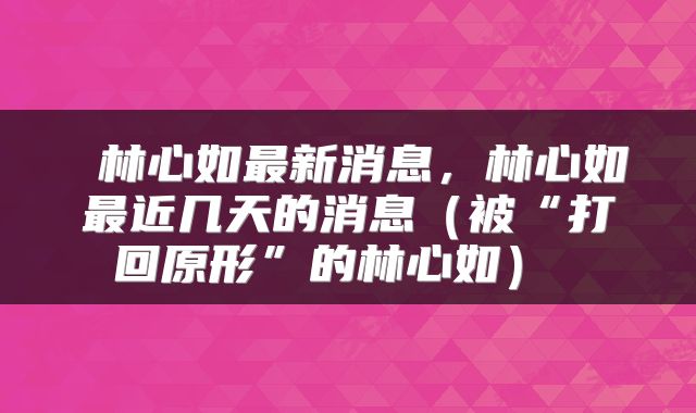 林心如最新消息,林心如最近几天的消息(被“打回原形”的林心如)