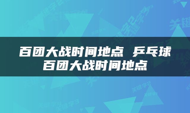 百团大战时间地点 乒乓球百团大战时间地点