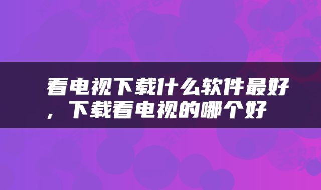  看电视下载什么软件最好，下载看电视的哪个好 