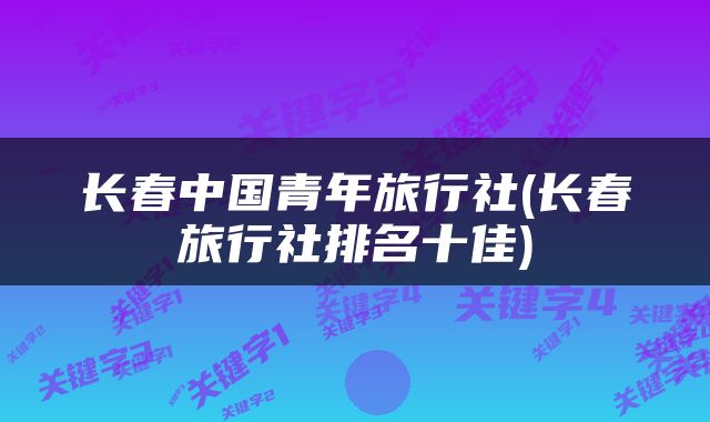 长春中国青年旅行社(长春旅行社排名十佳)