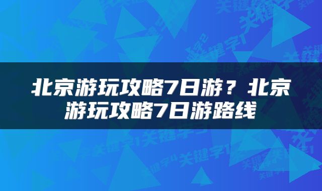 北京游玩攻略7日游？北京游玩攻略7日游路线