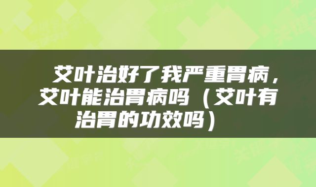  艾叶治好了我严重胃病，艾叶能治胃病吗（艾叶有治胃的功效吗） 