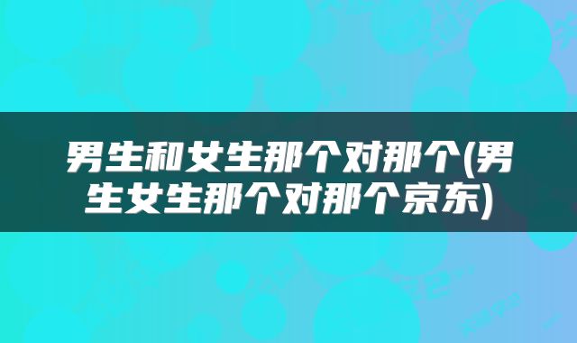 男生和女生那个对那个(男生女生那个对那个京东)