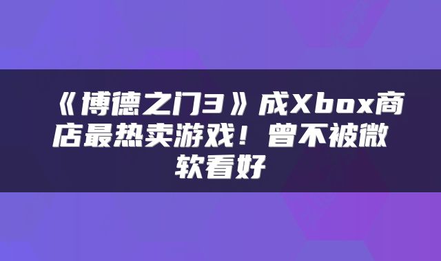 《博德之门3》成Xbox商店最热卖游戏！曾不被微软看好