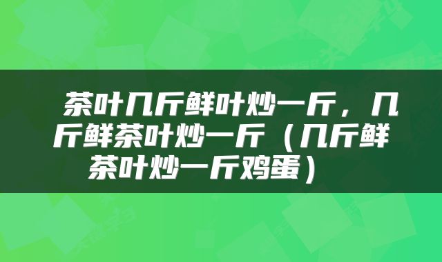  茶叶几斤鲜叶炒一斤，几斤鲜茶叶炒一斤（几斤鲜茶叶炒一斤鸡蛋） 