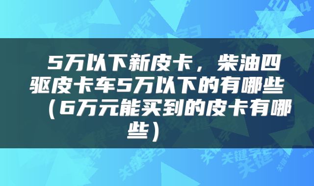  5万以下新皮卡，柴油四驱皮卡车5万以下的有哪些（6万元能买到的皮卡有哪些） 