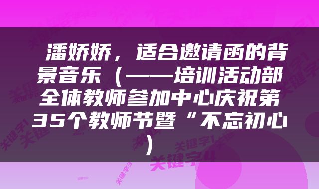  潘娇娇，适合邀请函的背景音乐（——培训活动部全体教师参加中心庆祝第35个教师节暨“不忘初心） 