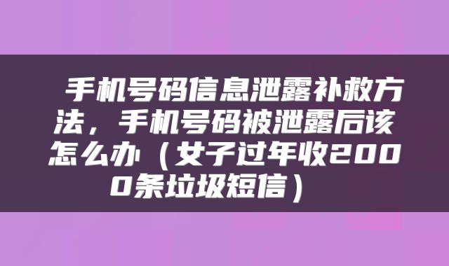  手机号码信息泄露补救方法，手机号码被泄露后该怎么办（女子过年收2000条垃圾短信） 
