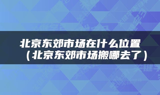 北京东郊市场在什么位置（北京东郊市场搬哪去了）