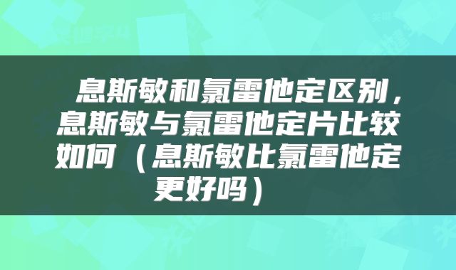  息斯敏和氯雷他定区别，息斯敏与氯雷他定片比较如何（息斯敏比氯雷他定更好吗） 