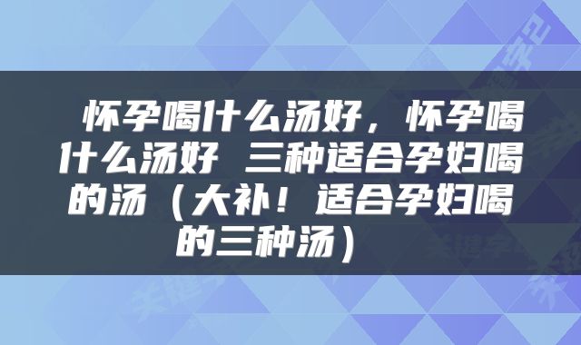  怀孕喝什么汤好，怀孕喝什么汤好 三种适合孕妇喝的汤（大补！适合孕妇喝的三种汤） 