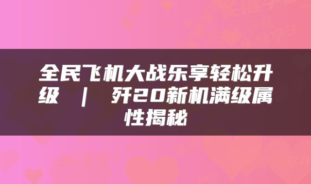全民飞机大战乐享轻松升级 ｜ 歼20新机满级属性揭秘