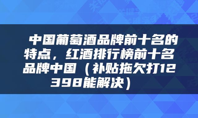  中国葡萄酒品牌前十名的特点，红酒排行榜前十名品牌中国（补贴拖欠打12398能解决） 
