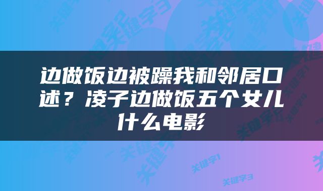 边做饭边被躁我和邻居口述？凌子边做饭五个女儿什么电影