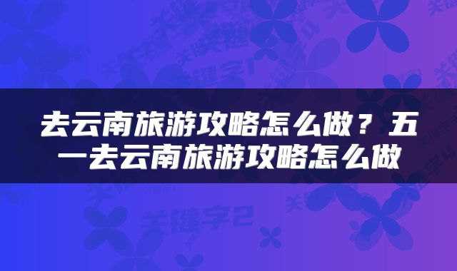 去云南旅游攻略怎么做？五一去云南旅游攻略怎么做