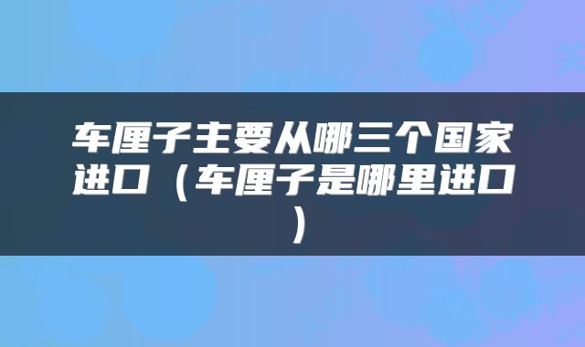 车厘子主要从哪三个国家进口（车厘子是哪里进口）