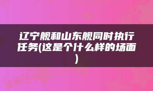 辽宁舰和山东舰同时执行任务(这是个什么样的场面)