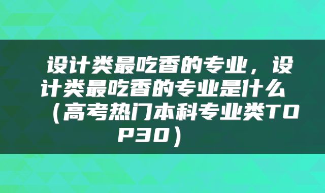 设计类最吃香的专业,设计类最吃香的专业是什么(高考热门本科专业类TOP30)