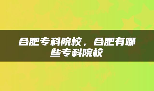 合肥专科院校，合肥有哪些专科院校