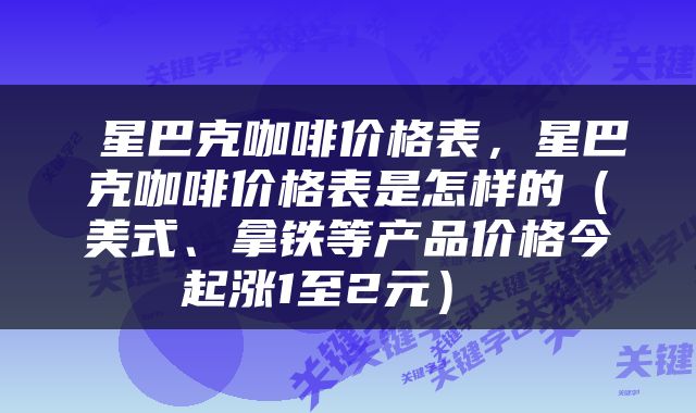  星巴克咖啡价格表，星巴克咖啡价格表是怎样的（美式、拿铁等产品价格今起涨1至2元） 
