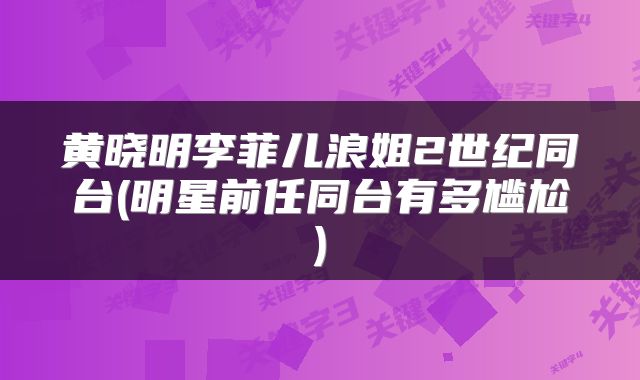黄晓明李菲儿浪姐2世纪同台(明星前任同台有多尴尬)