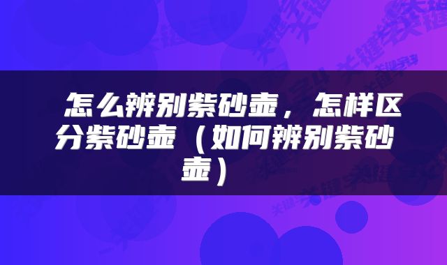  怎么辨别紫砂壶，怎样区分紫砂壶（如何辨别紫砂壶） 