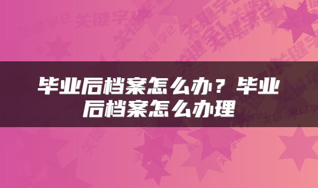 毕业后档案怎么办？毕业后档案怎么办理