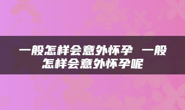 一般怎样会意外怀孕 一般怎样会意外怀孕呢