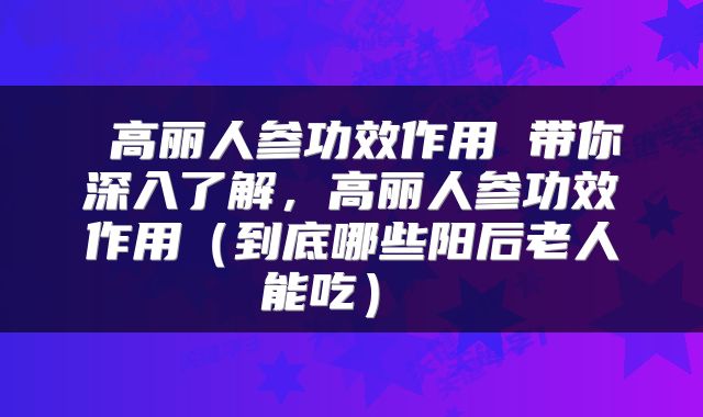  高丽人参功效作用 带你深入了解，高丽人参功效作用（到底哪些阳后老人能吃） 