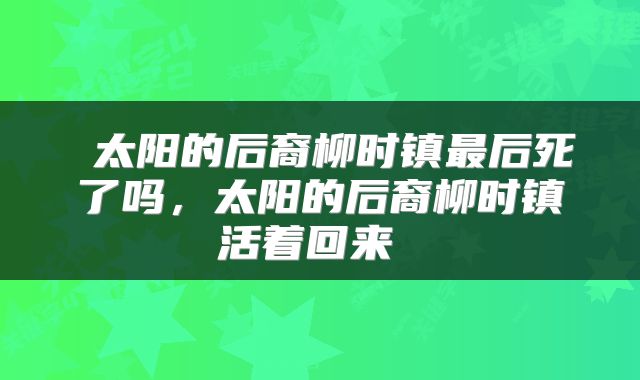  太阳的后裔柳时镇最后死了吗，太阳的后裔柳时镇活着回来 