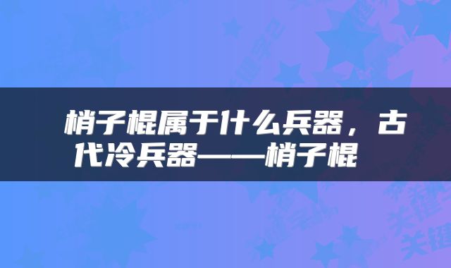  梢子棍属于什么兵器，古代冷兵器——梢子棍 