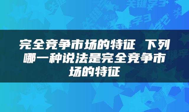 完全竞争市场的特征 下列哪一种说法是完全竞争市场的特征