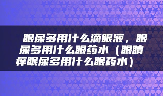  眼屎多用什么滴眼液，眼屎多用什么眼药水（眼睛痒眼屎多用什么眼药水） 