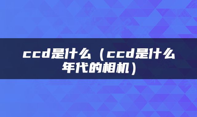ccd是什么（ccd是什么年代的相机）