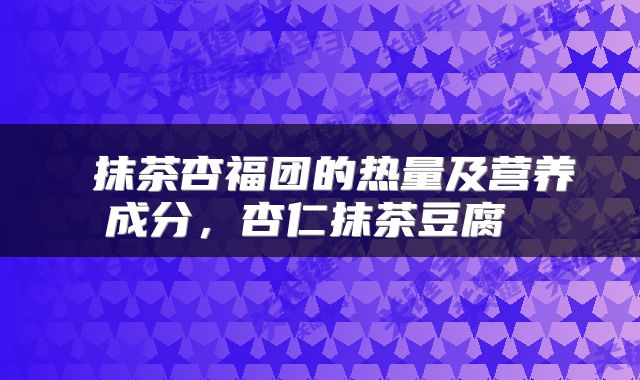  抹茶杏福团的热量及营养成分，杏仁抹茶豆腐 
