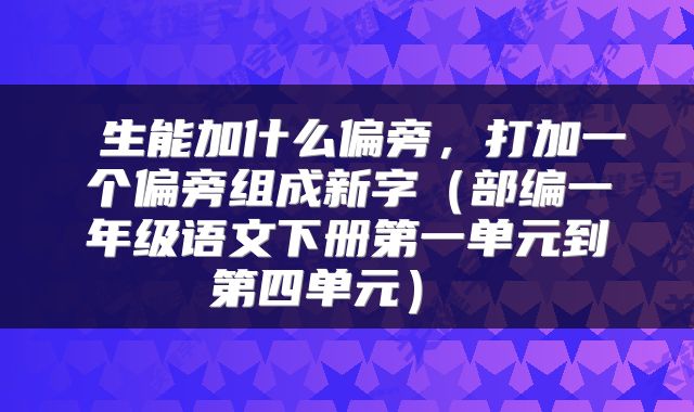 生能加什么偏旁,打加一个偏旁组成新字(部编一年级语文下册第一单元到第四单元)