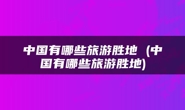 中国有哪些旅游胜地 (中国有哪些旅游胜地)