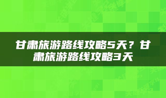 甘肃旅游路线攻略5天？甘肃旅游路线攻略3天