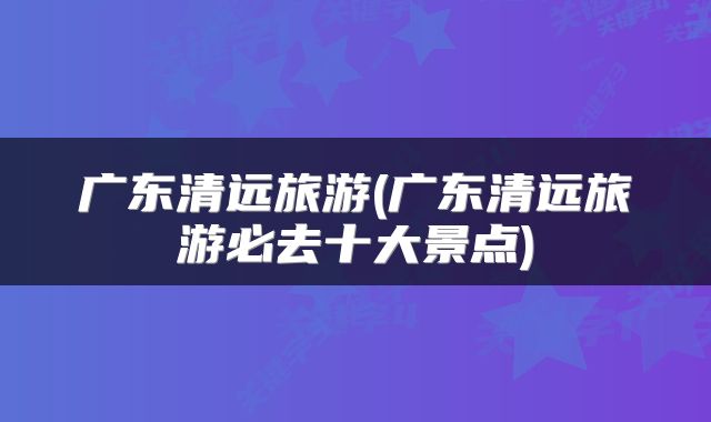 广东清远旅游(广东清远旅游必去十大景点)
