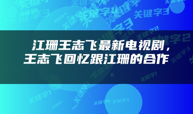  江珊王志飞最新电视剧，王志飞回忆跟江珊的合作 