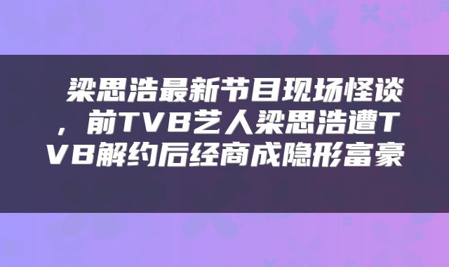  梁思浩最新节目现场怪谈，前TVB艺人梁思浩遭TVB解约后经商成隐形富豪 